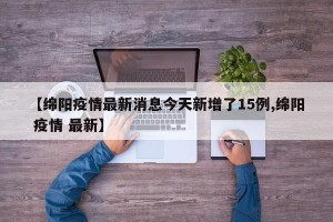 【绵阳疫情最新消息今天新增了15例,绵阳 疫情 最新】