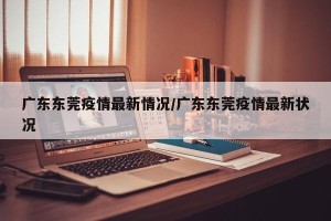 广东东莞疫情最新情况/广东东莞疫情最新状况
