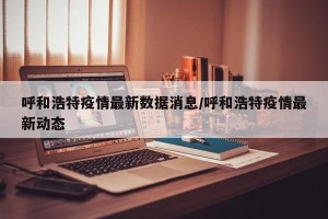 呼和浩特疫情最新数据消息/呼和浩特疫情最新动态