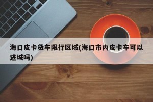 海口皮卡货车限行区域(海口市内皮卡车可以进城吗)