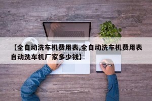 【全自动洗车机费用表,全自动洗车机费用表自动洗车机厂家多少钱】