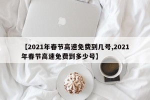 【2021年春节高速免费到几号,2021年春节高速免费到多少号】