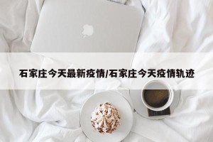石家庄今天最新疫情/石家庄今天疫情轨迹