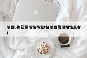 陕西6例初筛阳性待复核(陕西发现阳性患者)