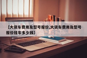 【大货车费用及型号报价,大货车费用及型号报价挂车多少钱】