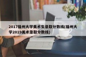 2017福州大学美术生录取分数线(福州大学2019美术录取分数线)