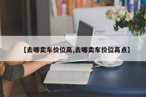 【去哪卖车价位高,去哪卖车价位高点】