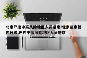 北京严控中高风险地区人员进京/北京进京管控升级,严控中高风险地区人员进京