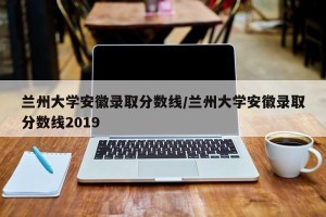 兰州大学安徽录取分数线/兰州大学安徽录取分数线2019