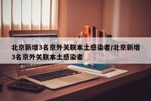 北京新增3名京外关联本土感染者/北京新增3名京外关联本土感染者