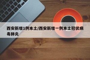 西安新增1例本土/西安新增一例本土冠状病毒肺炎