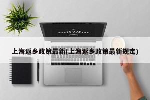 上海返乡政策最新(上海返乡政策最新规定)