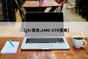 【gtr费用,AMG GTR费用】