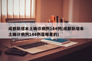 成都新增本土确诊病例144例(成都新增本土确诊病例144例是哪里的)