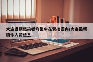 大连近期感染者均集中在管控圈内/大连最新确诊人员信息