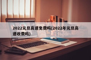 2022元旦高速免费吗(2022年元旦高速收费吗)