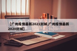 【广州疫情最新2021封城,广州疫情最新2020封城】