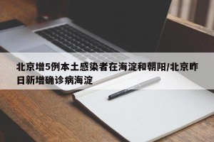 北京增5例本土感染者在海淀和朝阳/北京昨日新增确诊病海淀