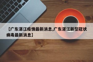 【广东湛江疫情最新消息,广东湛江新型冠状病毒最新消息】
