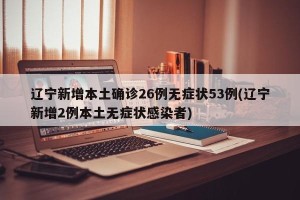 辽宁新增本土确诊26例无症状53例(辽宁新增2例本土无症状感染者)