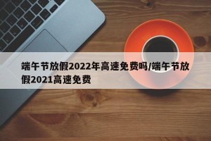 端午节放假2022年高速免费吗/端午节放假2021高速免费