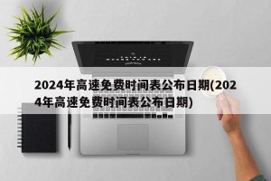2024年高速免费时间表公布日期(2024年高速免费时间表公布日期)