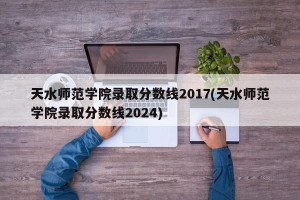 天水师范学院录取分数线2017(天水师范学院录取分数线2024)