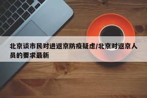 北京谈市民对进返京防疫疑虑/北京对返京人员的要求最新