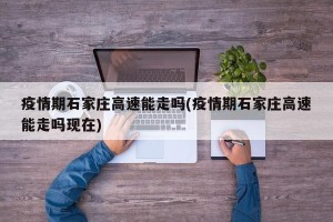 疫情期石家庄高速能走吗(疫情期石家庄高速能走吗现在)