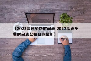 【2023高速免费时间表,2023高速免费时间表公布日期最新】