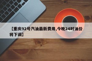 【重庆92号汽油最新费用,今晚24时油价将下调】