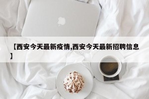 【西安今天最新疫情,西安今天最新招聘信息】