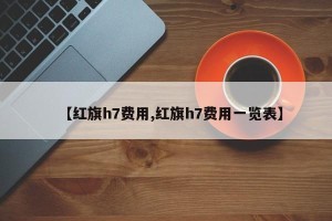 【红旗h7费用,红旗h7费用一览表】
