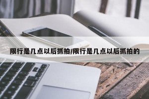 限行是几点以后抓拍/限行是几点以后抓拍的