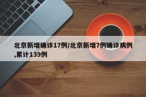 北京新增确诊17例/北京新增7例确诊病例,累计139例
