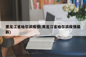 黑龙江省哈尔滨疫情(黑龙江省哈尔滨疫情最新)