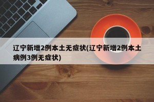 辽宁新增2例本土无症状(辽宁新增2例本土病例3例无症状)