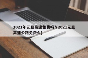 2021年元旦高速免费吗?(2021元旦高速公路免费么)
