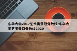 东华大学2017艺术类录取分数线/东华大学艺考录取分数线2020