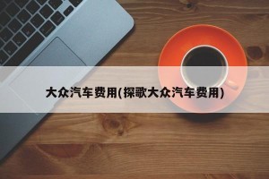 大众汽车费用(探歌大众汽车费用)