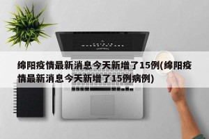 绵阳疫情最新消息今天新增了15例(绵阳疫情最新消息今天新增了15例病例)
