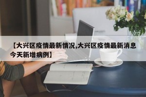 【大兴区疫情最新情况,大兴区疫情最新消息今天新增病例】