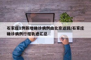 石家庄1例新增确诊病例由北京返回/石家庄确诊病例行程轨迹汇总