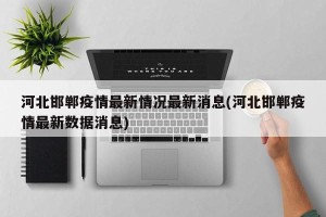 河北邯郸疫情最新情况最新消息(河北邯郸疫情最新数据消息)