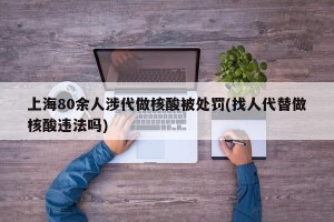 上海80余人涉代做核酸被处罚(找人代替做核酸违法吗)