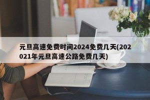 元旦高速免费时间2024免费几天(202021年元旦高速公路免费几天)