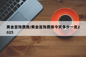 黄金首饰费用/黄金首饰费用今天多少一克2025