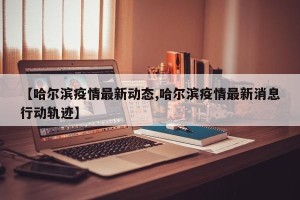 【哈尔滨疫情最新动态,哈尔滨疫情最新消息行动轨迹】