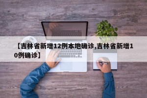 【吉林省新增12例本地确诊,吉林省新增10例确诊】