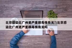 北京感染比广州更严重跟毒株有关?/北京感染比广州更严重跟毒株有关吗